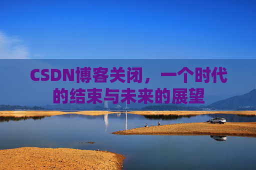 CSDN博客关闭，一个时代的结束与未来的展望